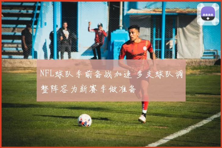NFL球队季前备战加速 多支球队调整阵容为新赛季做准备